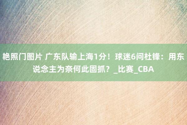 艳照门图片 广东队输上海1分!球迷6问杜锋:用东说念主为奈何此固抓?_比赛_CBA