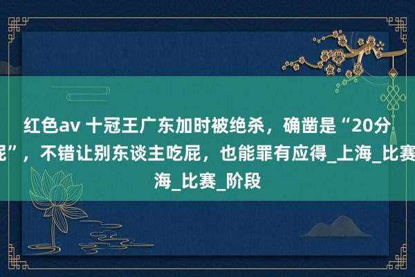 红色av 十冠王广东加时被绝杀,确凿是“20分算个屁”,不错让别东谈主吃屁,也能罪有应得_上海_比赛_阶段