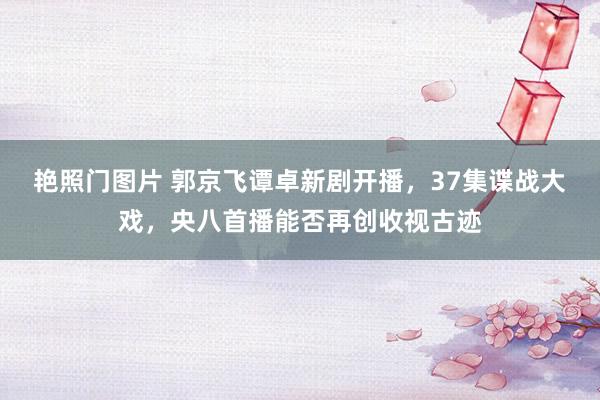 艳照门图片 郭京飞谭卓新剧开播,37集谍战大戏,央八首播能否再创收视古迹