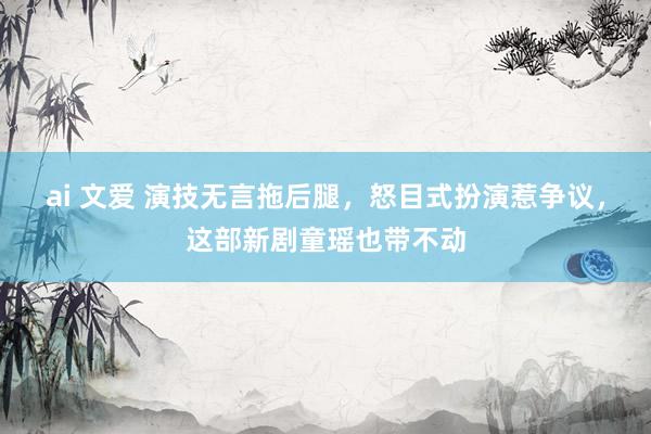 ai 文爱 演技无言拖后腿,怒目式扮演惹争议,这部新剧童瑶也带不动
