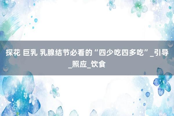 探花 巨乳 乳腺结节必看的“四少吃四多吃”_引导_照应_饮食