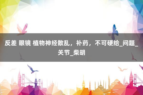 反差 眼镜 植物神经散乱,补药,不可硬给_问题_关节_柴胡