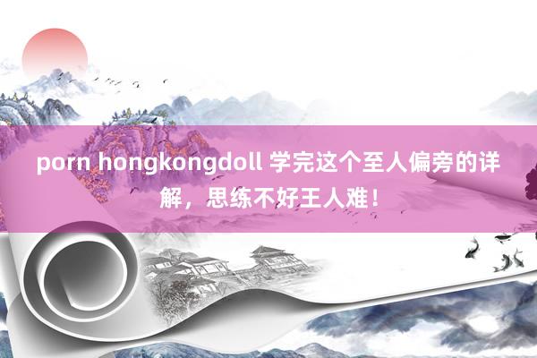 porn hongkongdoll 学完这个至人偏旁的详解,思练不好王人难!
