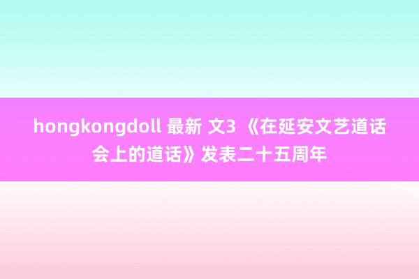 hongkongdoll 最新 文3 《在延安文艺道话会上的道话》发表二十五周年