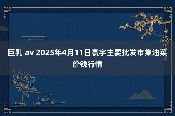 巨乳 av 2025年4月11日寰宇主要批发市集油菜价钱行情