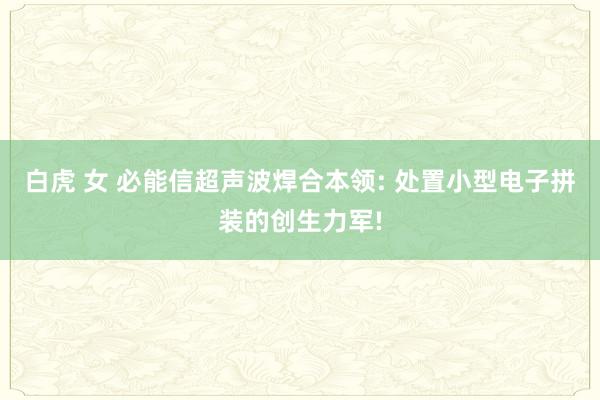 白虎 女 必能信超声波焊合本领: 处置小型电子拼装的创生力军!