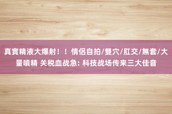 真實精液大爆射!!情侶自拍/雙穴/肛交/無套/大量噴精 关税血战急: 科技战场传来三大佳音