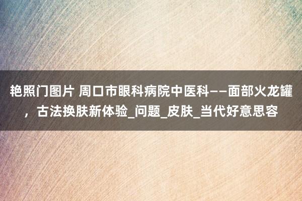 艳照门图片 周口市眼科病院中医科——面部火龙罐,古法换肤新体验_问题_皮肤_当代好意思容