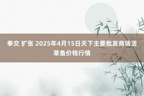 拳交 扩张 2025年4月15日天下主要批发商场活草鱼价钱行情