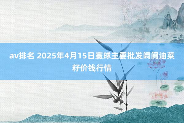 av排名 2025年4月15日寰球主要批发阛阓油菜籽价钱行情