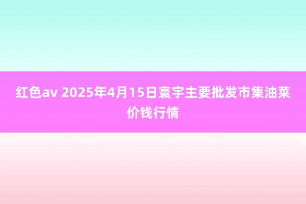 红色av 2025年4月15日寰宇主要批发市集油菜价钱行情