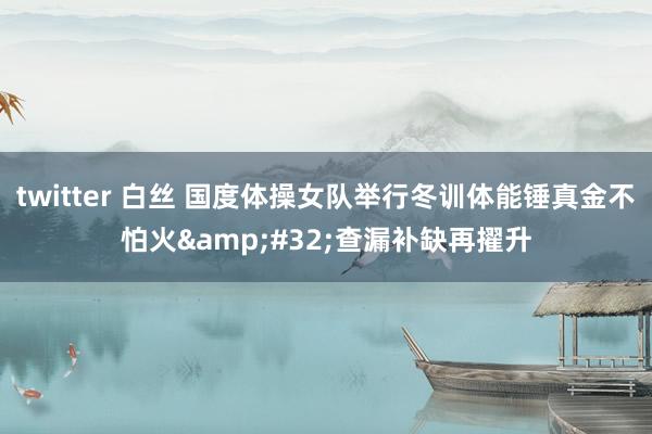 twitter 白丝 国度体操女队举行冬训体能锤真金不怕火 查漏补缺再擢升