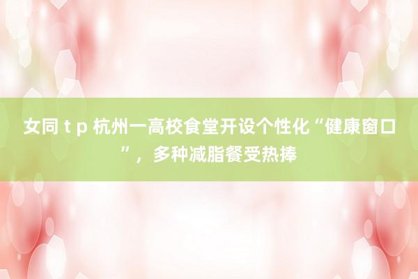 女同 t p 杭州一高校食堂开设个性化“健康窗口”,多种减脂餐受热捧
