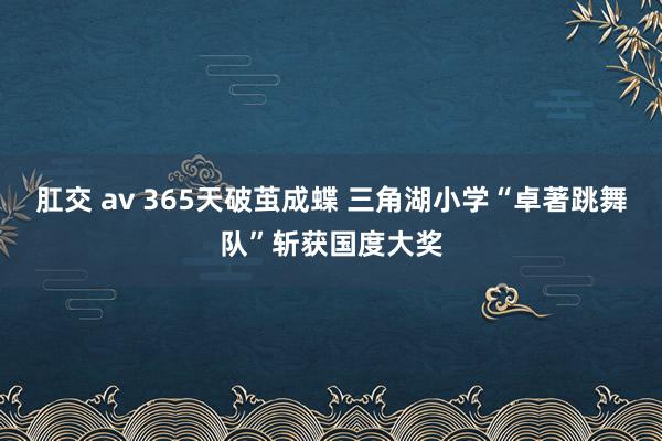 肛交 av 365天破茧成蝶 三角湖小学“卓著跳舞队”斩获国度大奖