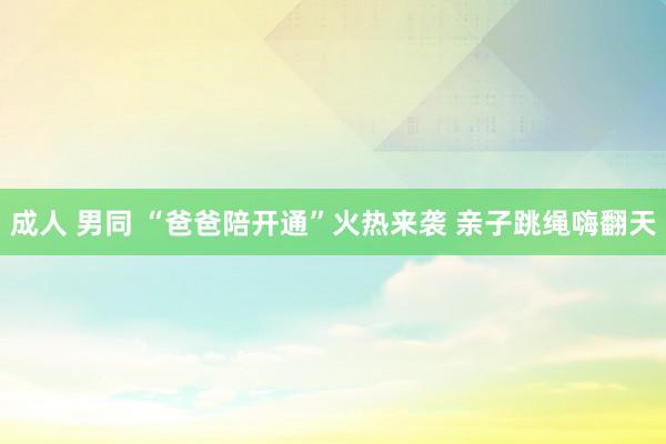 成人 男同 “爸爸陪开通”火热来袭 亲子跳绳嗨翻天