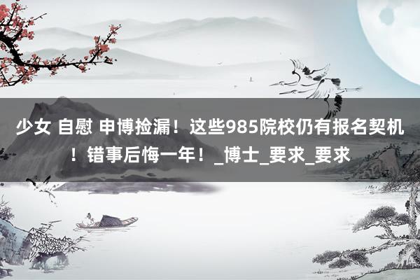 少女 自慰 申博捡漏!这些985院校仍有报名契机!错事后悔一年!_博士_要求_要求