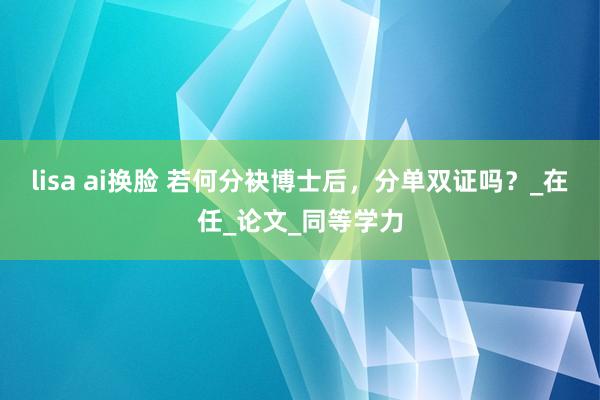 lisa ai换脸 若何分袂博士后,分单双证吗?_在任_论文_同等学力