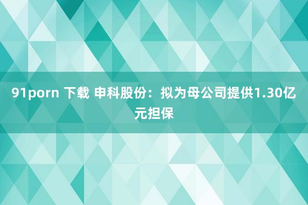 91porn 下载 申科股份:拟为母公司提供1.30亿元担保