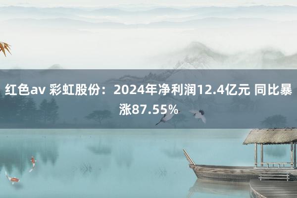 红色av 彩虹股份:2024年净利润12.4亿元 同比暴涨87.55%