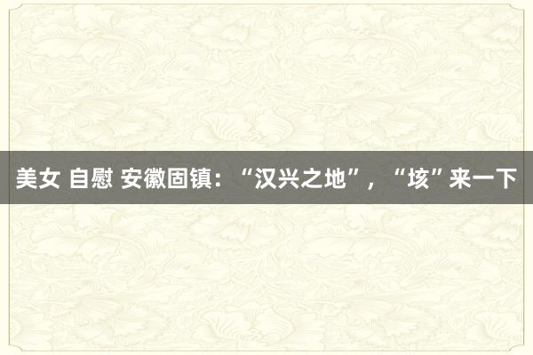 美女 自慰 安徽固镇:“汉兴之地”,“垓”来一下