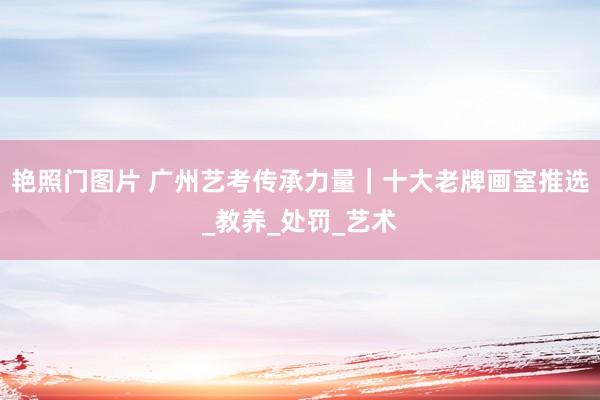 艳照门图片 广州艺考传承力量|十大老牌画室推选_教养_处罚_艺术