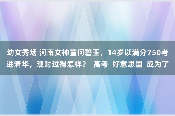 幼女秀场 河南女神童何碧玉,14岁以满分750考进清华,现时过得怎样?_高考_好意思国_成为了