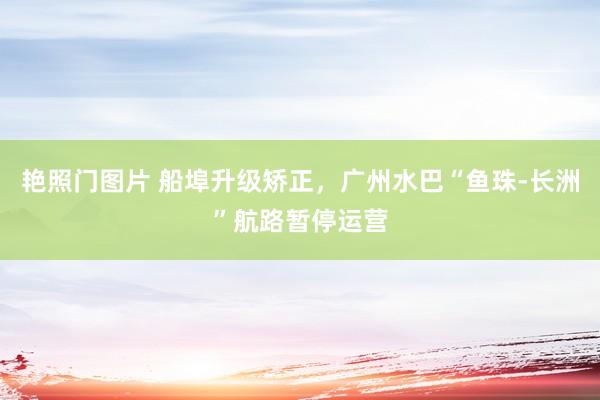 艳照门图片 船埠升级矫正,广州水巴“鱼珠-长洲”航路暂停运营