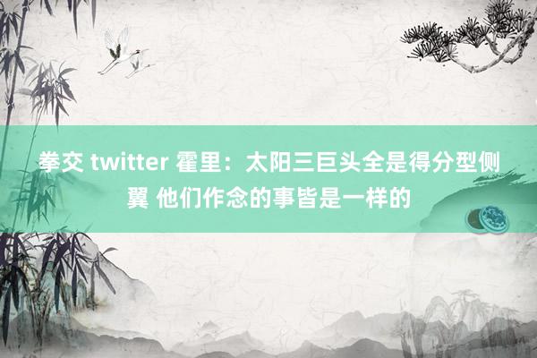 拳交 twitter 霍里:太阳三巨头全是得分型侧翼 他们作念的事皆是一样的