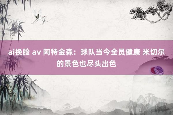 ai换脸 av 阿特金森:球队当今全员健康 米切尔的景色也尽头出色