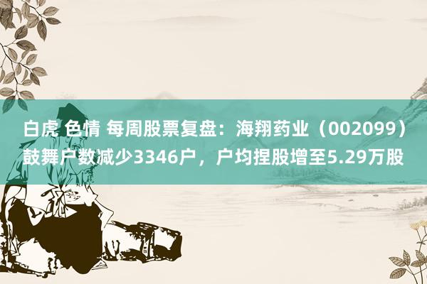 白虎 色情 每周股票复盘:海翔药业(002099)鼓舞户数减少3346户,户均捏股增至5.29万股