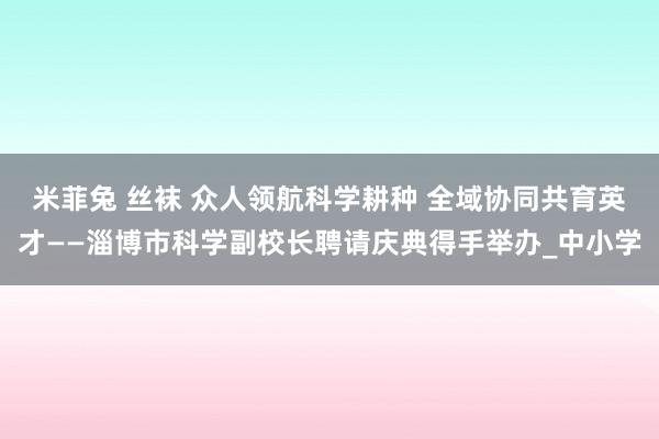 米菲兔 丝袜 众人领航科学耕种 全域协同共育英才——淄博市科学副校长聘请庆典得手举办_中小学