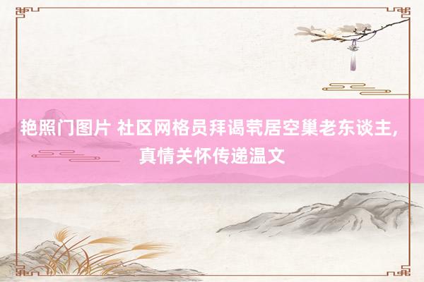 艳照门图片 社区网格员拜谒茕居空巢老东谈主, 真情关怀传递温文