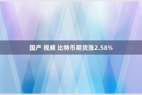 国产 视频 比特币期货涨2.58%