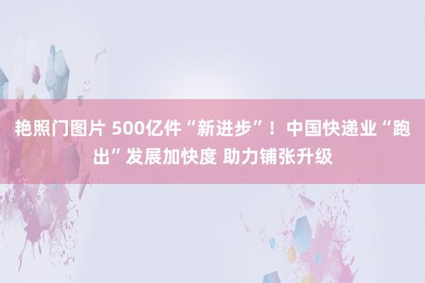 艳照门图片 500亿件“新进步”!中国快递业“跑出”发展加快度 助力铺张升级