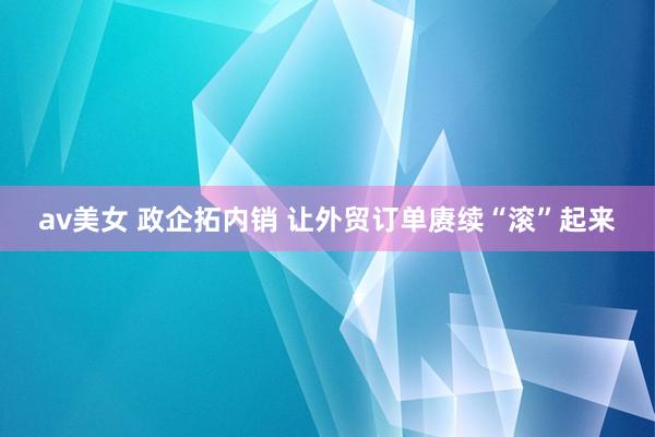 av美女 政企拓内销 让外贸订单赓续“滚”起来