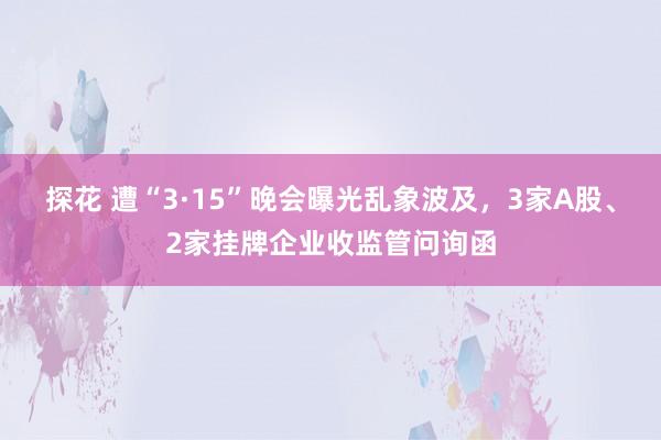 探花 遭“3·15”晚会曝光乱象波及，3家A股、2家挂牌企业收监管问询函