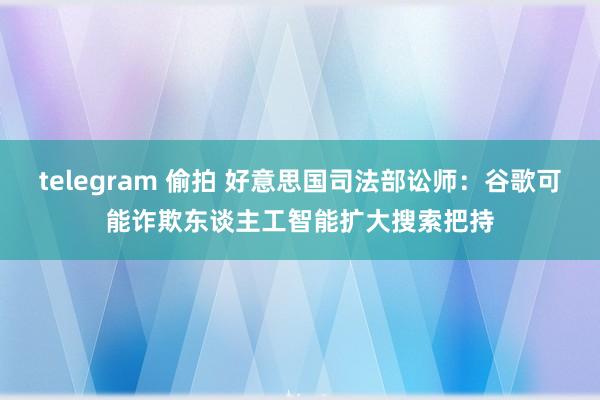 telegram 偷拍 好意思国司法部讼师：谷歌可能诈欺东谈主工智能扩大搜索把持