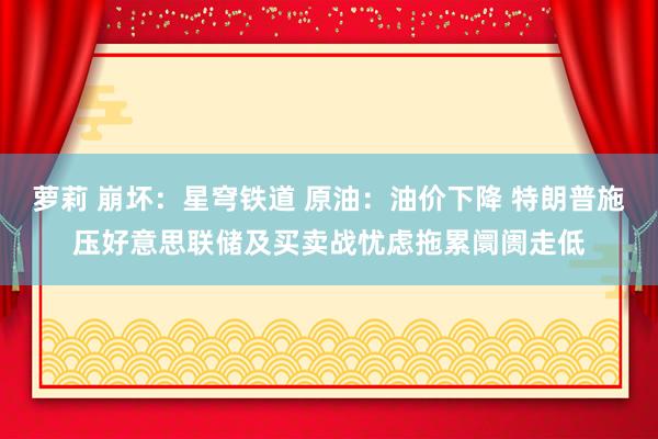 萝莉 崩坏：星穹铁道 原油：油价下降 特朗普施压好意思联储及买卖战忧虑拖累阛阓走低