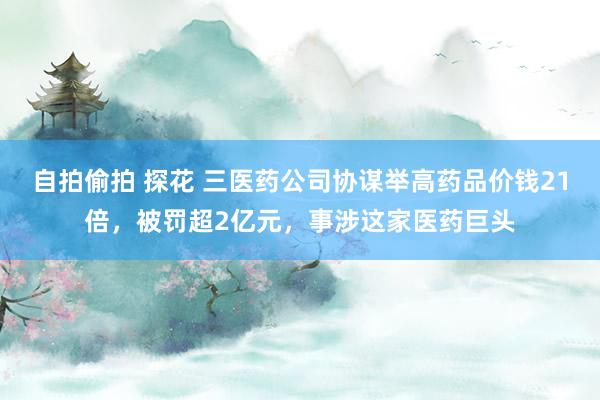 自拍偷拍 探花 三医药公司协谋举高药品价钱21倍,被罚超2亿元,事涉这家医药巨头