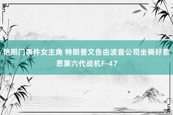 艳照门事件女主角 特朗普文告由波音公司坐褥好意思第六代战机F-47