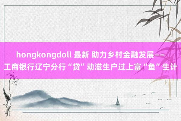 hongkongdoll 最新 助力乡村金融发展——工商银行辽宁分行“贷”动滋生户过上富“鱼”生计