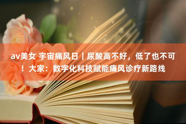 av美女 宇宙痛风日｜尿酸高不好，低了也不可！大家：数字化科技赋能痛风诊疗新路线