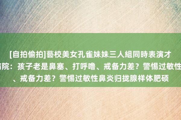 [自拍偷拍]藝校美女孔雀妹妹三人組同時表演才藝 郑州民生耳鼻喉病院：孩子老是鼻塞、打呼噜、戒备力差？警惕过敏性鼻炎归拢腺样体肥硕