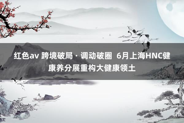 红色av 跨境破局 · 调动破圈 6月上海HNC健康养分展重构大健康领土
