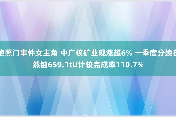 艳照门事件女主角 中广核矿业现涨超6% 一季度分娩自然铀659.1tU计较完成率110.7%