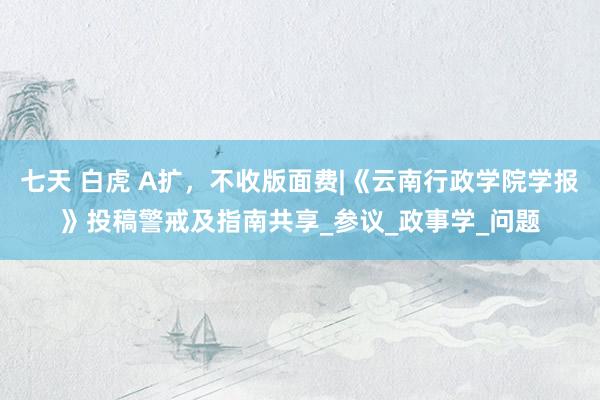 七天 白虎 A扩,不收版面费|《云南行政学院学报》投稿警戒及指南共享_参议_政事学_问题