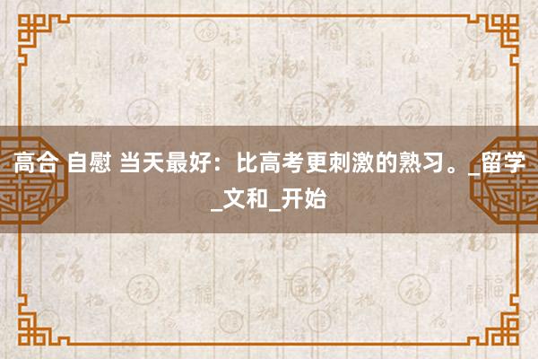 高合 自慰 当天最好:比高考更刺激的熟习。_留学_文和_开始
