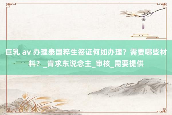 巨乳 av 办理泰国粹生签证何如办理?需要哪些材料?_肯求东说念主_审核_需要提供
