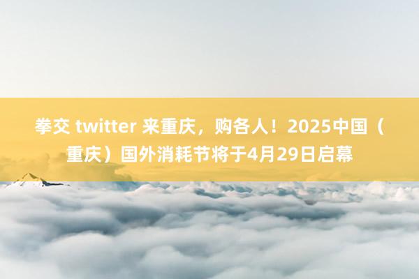 拳交 twitter 来重庆，购各人！2025中国（重庆）国外消耗节将于4月29日启幕