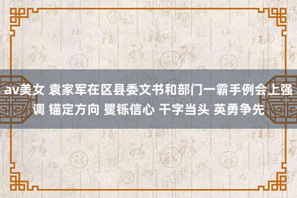 av美女 袁家军在区县委文书和部门一霸手例会上强调 锚定方向 矍铄信心 干字当头 英勇争先
